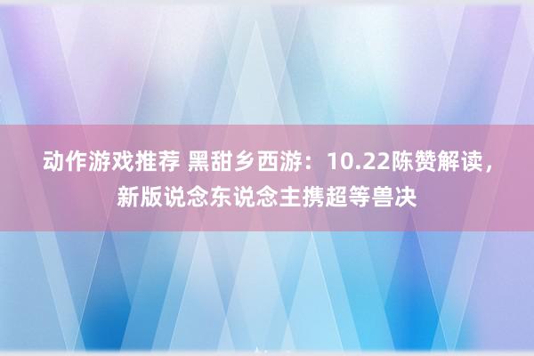 动作游戏推荐 黑甜乡西游：10.22陈赞解读，新版说念东说念主携超等兽决