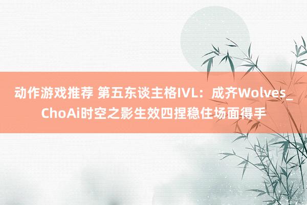 动作游戏推荐 第五东谈主格IVL：成齐Wolves_ChoAi时空之影生效四捏稳住场面得手