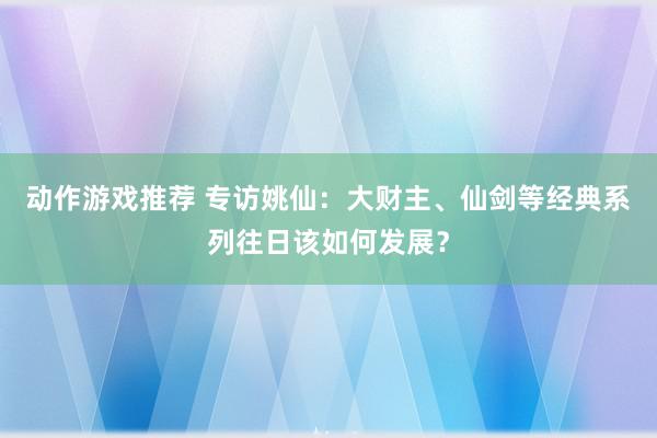 动作游戏推荐 专访姚仙：大财主、仙剑等经典系列往日该如何发展？