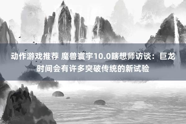 动作游戏推荐 魔兽寰宇10.0瞎想师访谈：巨龙时间会有许多突破传统的新试验