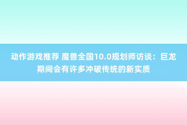 动作游戏推荐 魔兽全国10.0规划师访谈：巨龙期间会有许多冲破传统的新实质