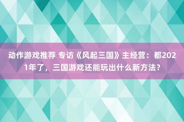 动作游戏推荐 专访《风起三国》主经营：都2021年了，三国游戏还能玩出什么新方法？