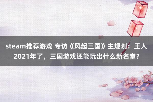 steam推荐游戏 专访《风起三国》主规划：王人2021年了，三国游戏还能玩出什么新名堂？