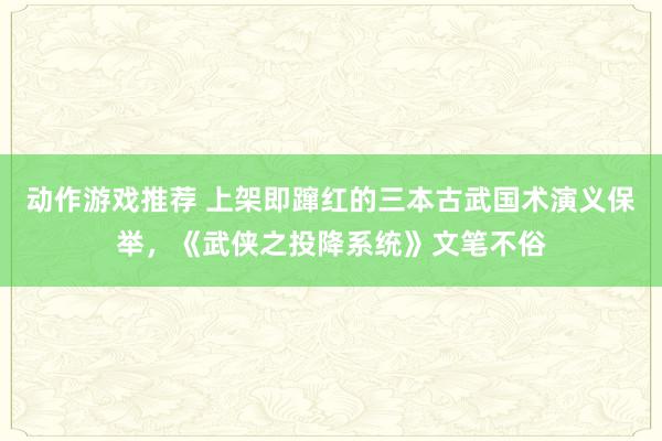 动作游戏推荐 上架即蹿红的三本古武国术演义保举，《武侠之投降系统》文笔不俗