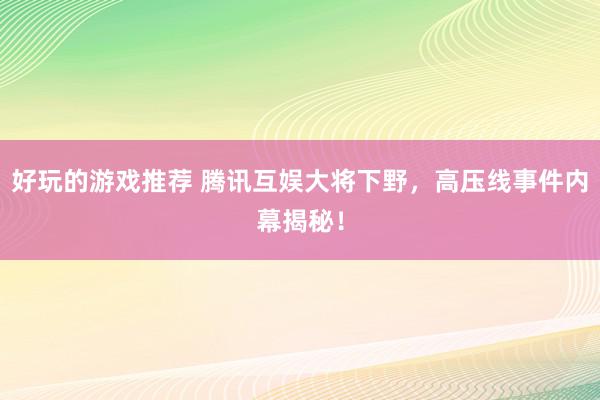 好玩的游戏推荐 腾讯互娱大将下野，高压线事件内幕揭秘！