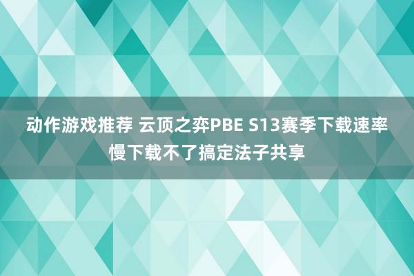 动作游戏推荐 云顶之弈PBE S13赛季下载速率慢下载不了搞定法子共享