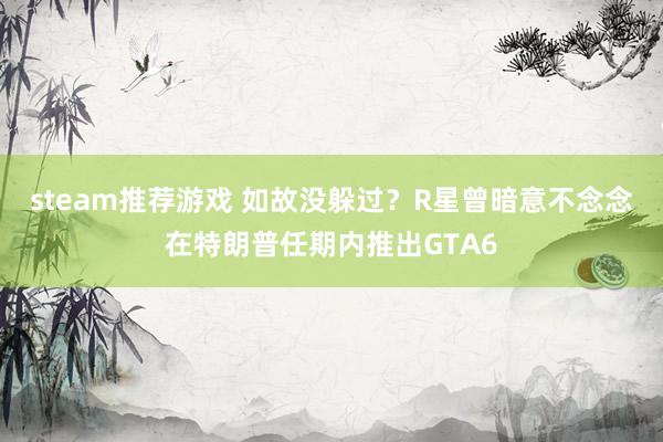 steam推荐游戏 如故没躲过？R星曾暗意不念念在特朗普任期内推出GTA6