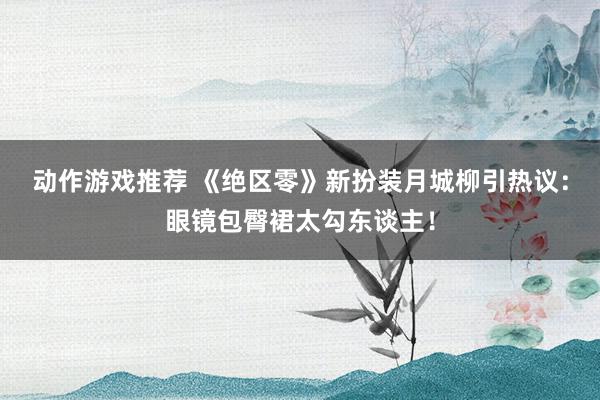 动作游戏推荐 《绝区零》新扮装月城柳引热议：眼镜包臀裙太勾东谈主！