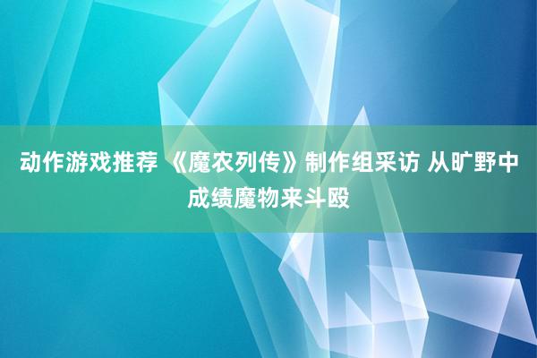 动作游戏推荐 《魔农列传》制作组采访 从旷野中成绩魔物来斗殴