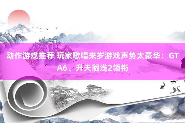 动作游戏推荐 玩家歌唱来岁游戏声势太豪华：GTA6、升天搁浅2领衔