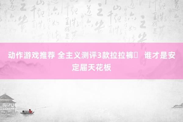 动作游戏推荐 全主义测评3款拉拉裤❗ 谁才是安定届天花板