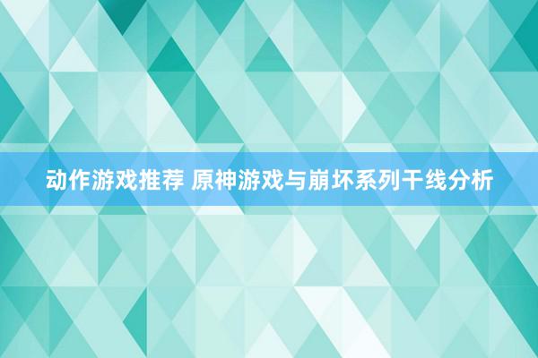 动作游戏推荐 原神游戏与崩坏系列干线分析