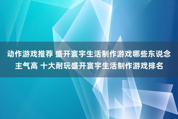 动作游戏推荐 盛开寰宇生活制作游戏哪些东说念主气高 十大耐玩盛开寰宇生活制作游戏排名