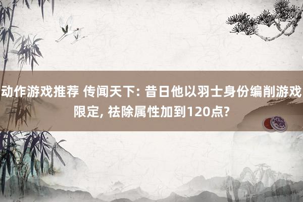 动作游戏推荐 传闻天下: 昔日他以羽士身份编削游戏限定, 祛除属性加到120点?