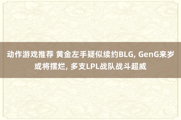 动作游戏推荐 黄金左手疑似续约BLG, GenG来岁或将摆烂, 多支LPL战队战斗超威