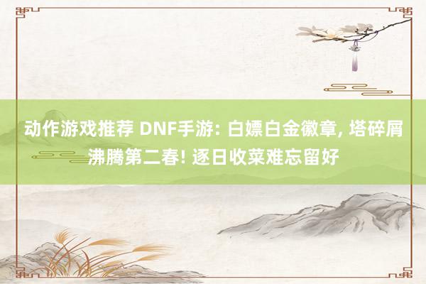 动作游戏推荐 DNF手游: 白嫖白金徽章, 塔碎屑沸腾第二春! 逐日收菜难忘留好