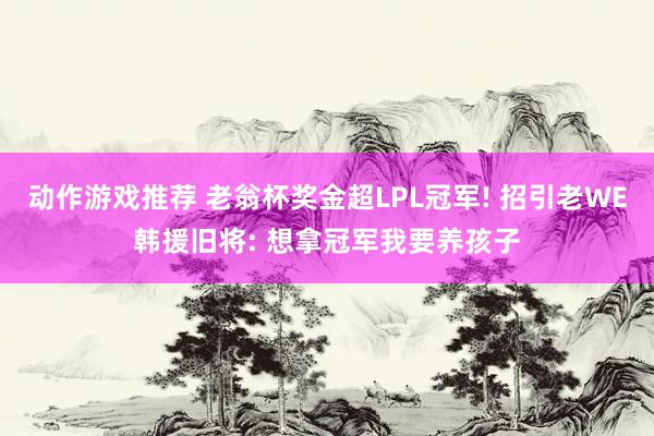 动作游戏推荐 老翁杯奖金超LPL冠军! 招引老WE韩援旧将: 想拿冠军我要养孩子