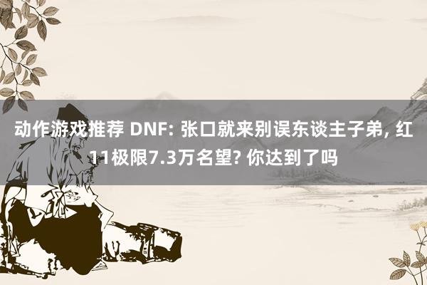 动作游戏推荐 DNF: 张口就来别误东谈主子弟, 红11极限7.3万名望? 你达到了吗