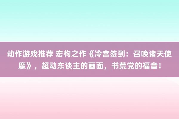 动作游戏推荐 宏构之作《冷宫签到：召唤诸天使魔》，超动东谈主的画面，书荒党的福音！