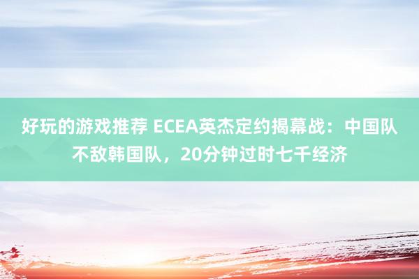 好玩的游戏推荐 ECEA英杰定约揭幕战：中国队不敌韩国队，20分钟过时七千经济