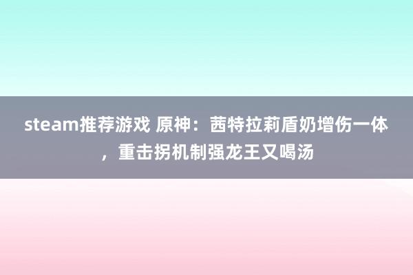 steam推荐游戏 原神：茜特拉莉盾奶增伤一体，重击拐机制强龙王又喝汤