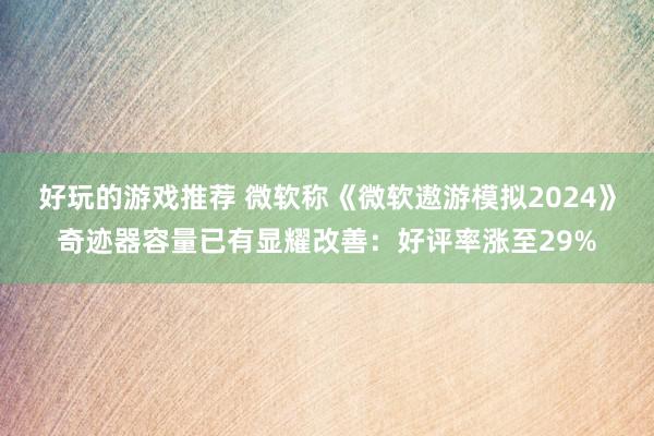 好玩的游戏推荐 微软称《微软遨游模拟2024》奇迹器容量已有显耀改善：好评率涨至29%