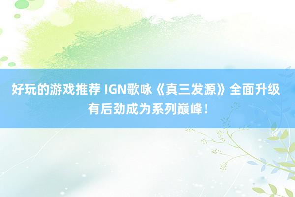 好玩的游戏推荐 IGN歌咏《真三发源》全面升级 有后劲成为系列巅峰！