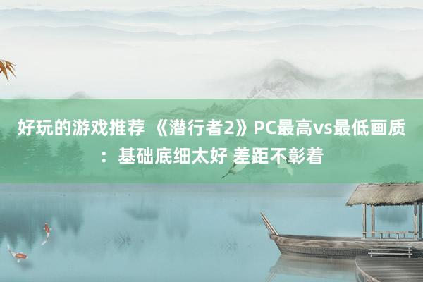 好玩的游戏推荐 《潜行者2》PC最高vs最低画质：基础底细太好 差距不彰着