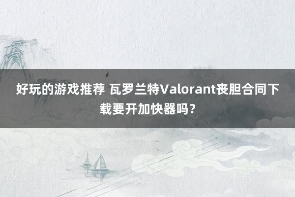 好玩的游戏推荐 瓦罗兰特Valorant丧胆合同下载要开加快器吗？