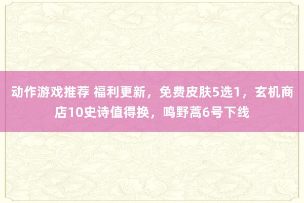 动作游戏推荐 福利更新，免费皮肤5选1，玄机商店10史诗值得换，鸣野蒿6号下线