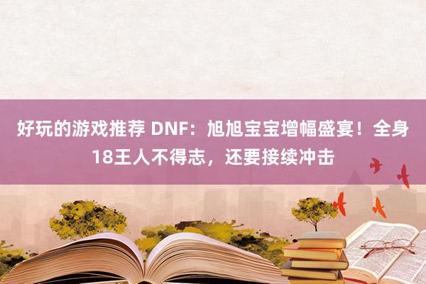 好玩的游戏推荐 DNF：旭旭宝宝增幅盛宴！全身18王人不得志，还要接续冲击