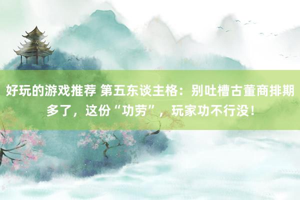 好玩的游戏推荐 第五东谈主格：别吐槽古董商排期多了，这份“功劳”，玩家功不行没！