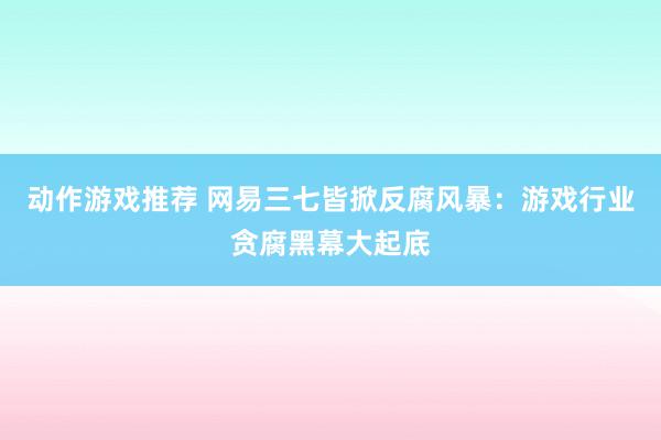 动作游戏推荐 网易三七皆掀反腐风暴：游戏行业贪腐黑幕大起底