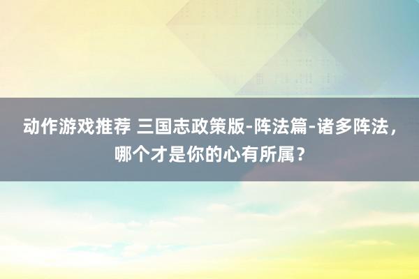 动作游戏推荐 三国志政策版-阵法篇-诸多阵法，哪个才是你的心有所属？