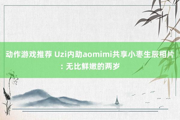 动作游戏推荐 Uzi内助aomimi共享小枣生辰相片: 无比鲜嫩的两岁