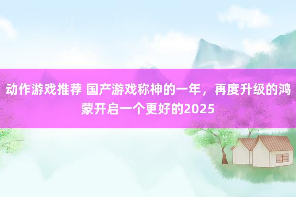 动作游戏推荐 国产游戏称神的一年，再度升级的鸿蒙开启一个更好的2025