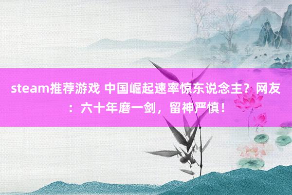 steam推荐游戏 中国崛起速率惊东说念主？网友：六十年磨一剑，留神严慎！