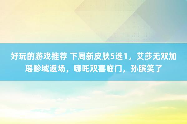 好玩的游戏推荐 下周新皮肤5选1，艾莎无双加瑶畛域返场，哪吒双喜临门，孙膑笑了