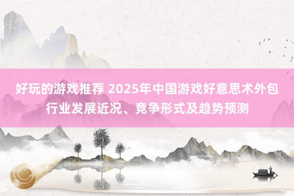 好玩的游戏推荐 2025年中国游戏好意思术外包行业发展近况、竞争形式及趋势预测