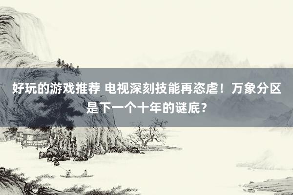 好玩的游戏推荐 电视深刻技能再恣虐！万象分区是下一个十年的谜底？