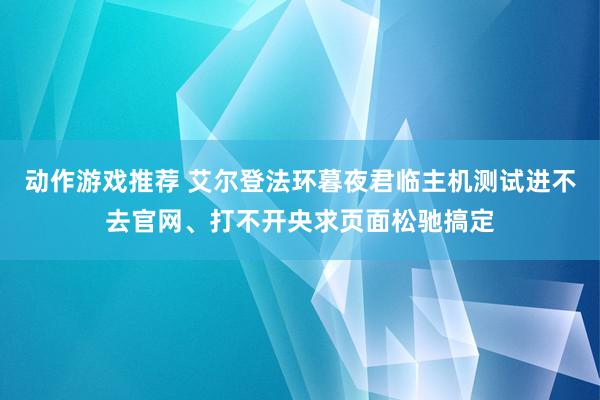 动作游戏推荐 艾尔登法环暮夜君临主机测试进不去官网、打不开央求页面松驰搞定