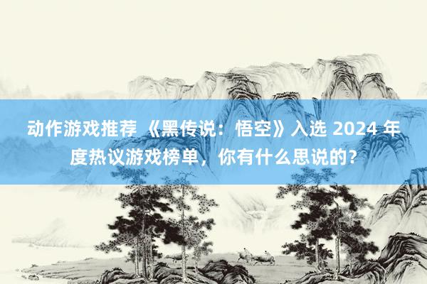 动作游戏推荐 《黑传说：悟空》入选 2024 年度热议游戏榜单，你有什么思说的？