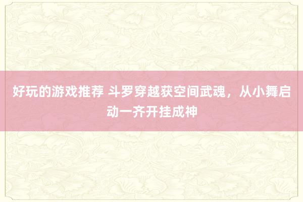 好玩的游戏推荐 斗罗穿越获空间武魂，从小舞启动一齐开挂成神