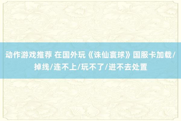 动作游戏推荐 在国外玩《诛仙寰球》国服卡加载/掉线/连不上/玩不了/进不去处置