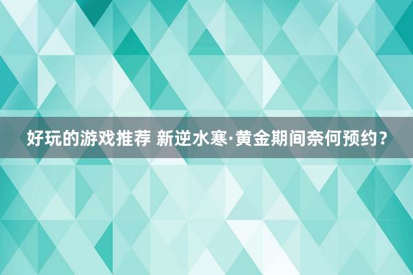 好玩的游戏推荐 新逆水寒·黄金期间奈何预约？