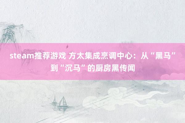 steam推荐游戏 方太集成烹调中心：从“黑马”到“沉马”的厨房黑传闻