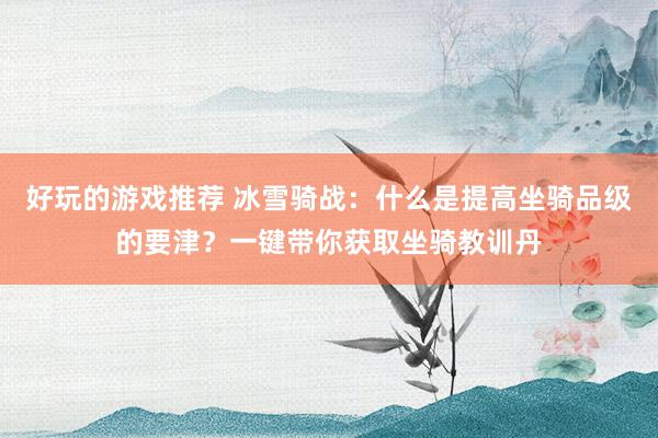 好玩的游戏推荐 冰雪骑战：什么是提高坐骑品级的要津？一键带你获取坐骑教训丹