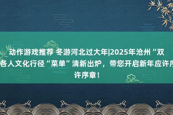 动作游戏推荐 冬游河北过大年|2025年沧州“双节”各人文化行径“菜单”清新出炉，带您开启新年应许序章！