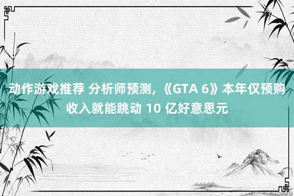 动作游戏推荐 分析师预测, 《GTA 6》本年仅预购收入就能跳动 10 亿好意思元