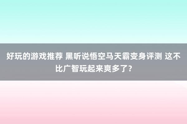 好玩的游戏推荐 黑听说悟空马天霸变身评测 这不比广智玩起来爽多了？